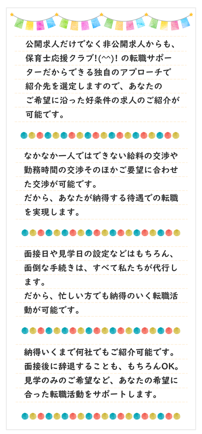 公開求人だけでなく非公開求人からも、保育士応援クラブ!(^^)!の転職サポーターだからできる独自のアプローチで紹介先を選定しますので、あなたのご希望に沿った好条件の求人のご紹介が可能です。なかなか一人ではできない給料の交渉や勤務時間の交渉、そのほかご要望に合わせた交渉が可能です。だから、あなたが納得する待遇での転職を実現します。面接日や見学日の設定などはもちろん、面倒な手続きは、すべて私たちが代行します。だから、忙しい方でも、納得のいく転職活動が可能です。納得いくまで何社でもご紹介可能です。面接後に辞退することも、もちろんOK。見学のみのご希望など、あなたの希望に合った転職活動をサポートします。