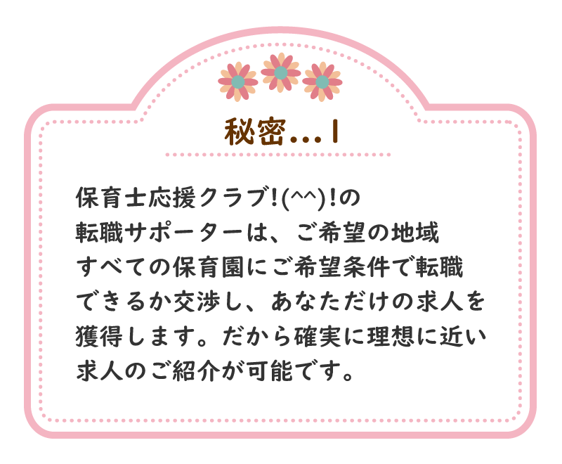 秘密.1　保育士応援クラブ!(^^)!の転職サポーターは、ご希望の地域すべての保育園にご希望条件で転職できるか交渉し、あなただけの求人を獲得します。だから確実に理想に近い求人のご紹介が可能です。