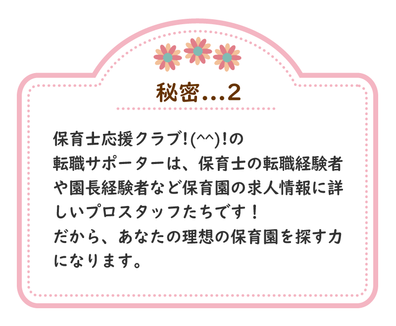 秘密.2　保育士応援クラブ!(^^)!の転職サポーターは、保育士の転職経験者や園長経験者など保育園の求人情報に詳しいプロスタッフたちです！だから、あなたの理想の保育園を探す力になります。