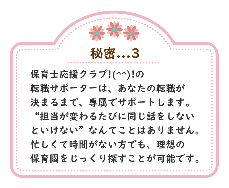 秘密.3　保育士応援クラブ!(^^)!の転職サポーターは、あなたの転職が決まるまで、専属でサポートします。“担当が変わるたびに同じ話をしないといけない”なんてことはありません。忙しくて時間がない方でも、理想の保育園をじっくり探すことが可能です。