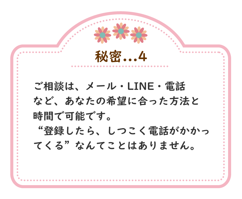 秘密.4　ご相談は、メール・LINE・電話など、あなたの希望に合った方法と時間で可能です。“登録したら、しつこく電話がかかってくる”なんてことはありません。