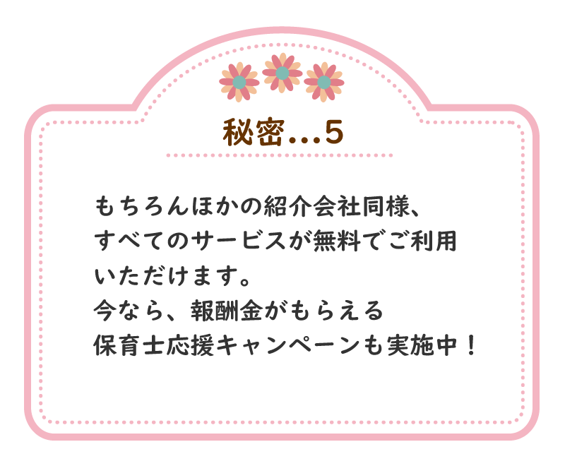 秘密.5　もちろんほかの紹介会社同様、すべてのサービスが無料でご利用いただけます。 今なら、報酬金がもらえる保育士応援キャンペーンも実施中！ 