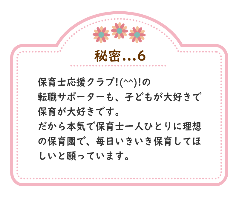 秘密.6　保育士応援クラブ!(^^)!の転職サポーターも、子どもが大好きで、保育が大好きです。だから本気で保育士一人ひとりに理想の保育園で、毎日いきいき保育してほしいと願っています。