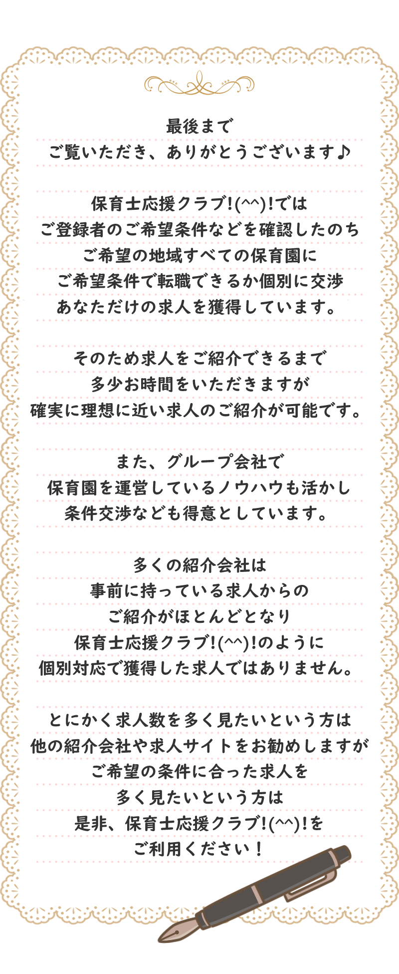 最後までご覧いただき、ありがとうございます♪保育士応援クラブ!(^^)!ではご登録者のご希望条件などを確認したのちご希望の地域すべての保育園に
ご希望条件で転職できるか個別に交渉あなただけの求人を獲得しています。そのため求人をご紹介できるまで多少お時間をいただきますが確実に理想に近い求人のご紹介が可能です。また、グループ会社で保育園を運営しているノウハウも活かし条件交渉なども得意としています。多くの紹介会社は事前に持っている求人からのご紹介がほとんどとなり保育士応援クラブ!(^^)!のように個別対応で獲得した求人ではありません。とにかく求人数を多く見たいという方は他の紹介会社や求人サイトをお勧めしますが、ご希望の条件に合った求人を多く見たいという方は是非、保育士応援クラブ!(^^)!をご利用ください！