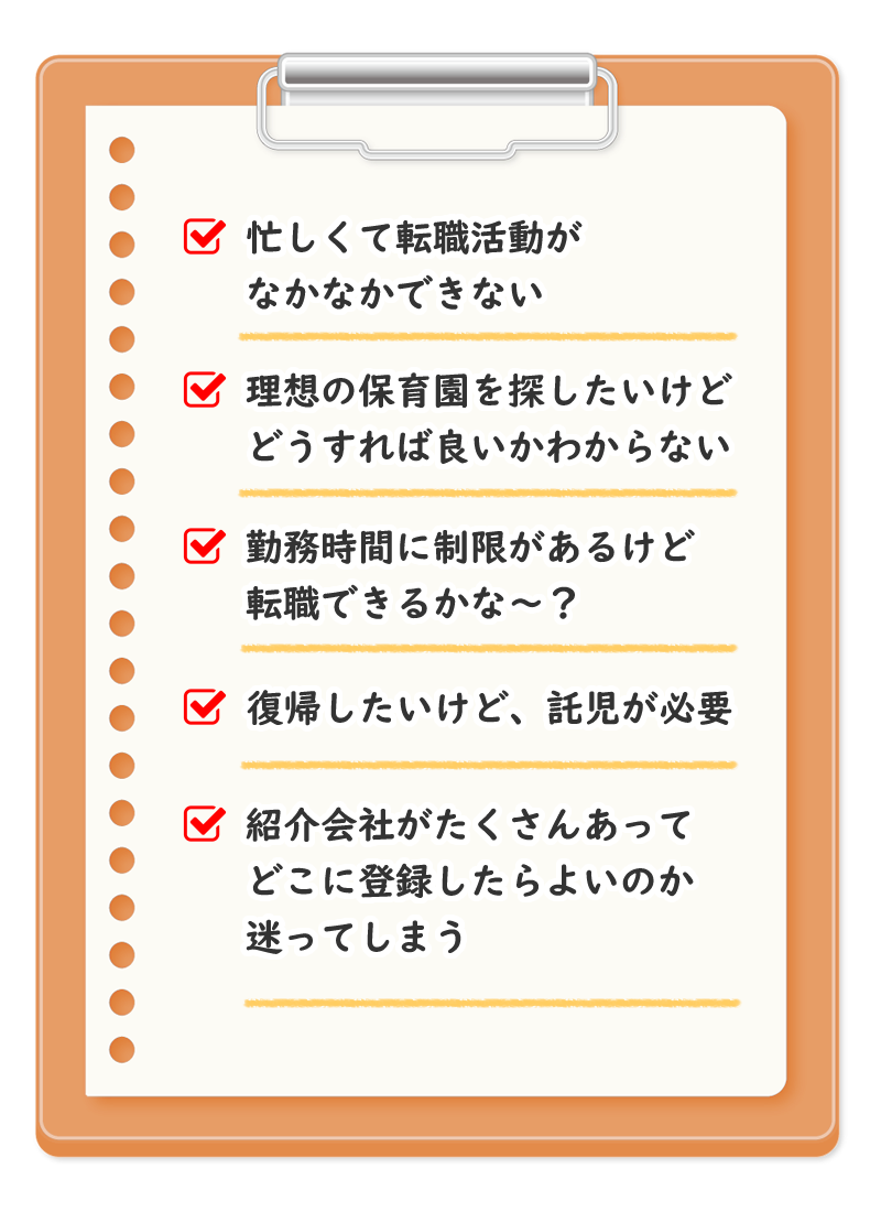 忙しくて転職活動がなかなかできない 理想の保育園を探したいけど、どうすれば良いかわからない 勤務時間に制限があるけど転職できるかな～ 復帰したいけど、託児が必要 紹介会社は、たくさんあってどこに登録したらよいのか迷ってしまう