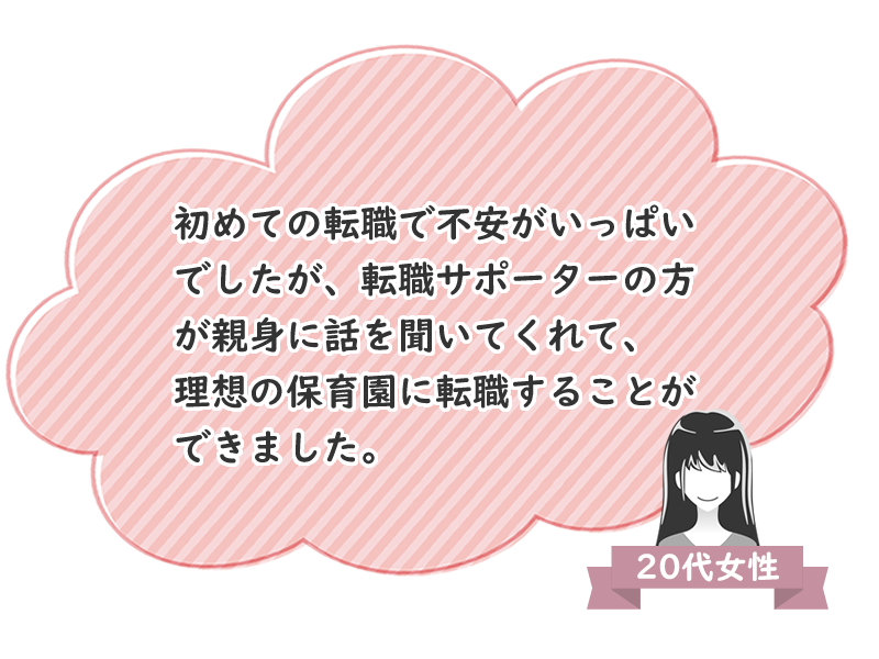 20代女性　初めての転職で不安がいっぱいでしたが、転職サポーターの方が親身に話を聞いてくれて、理想の保育園に転職することができました。