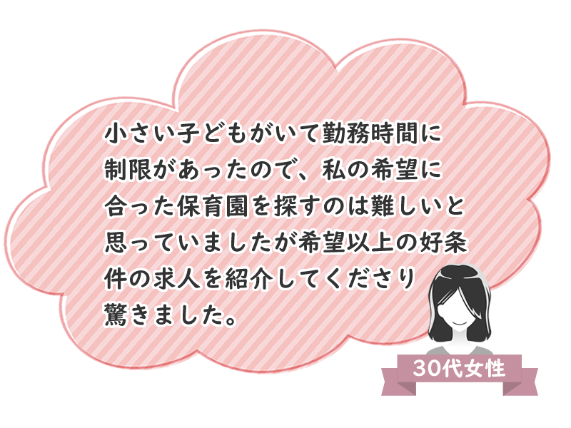 30代女性　小さい子どもがいて勤務時間に制限があったので、私の希望に合った保育園を探すのは難しいと思っていましたが、希望以上の好条件の求人を紹介してくださり驚きました。